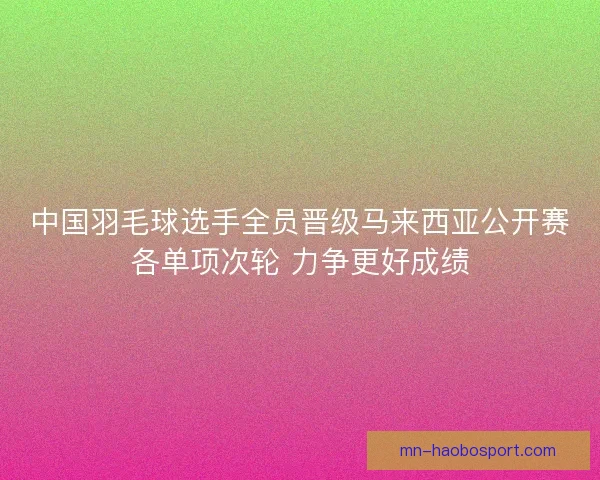 中国羽毛球选手全员晋级马来西亚公开赛各单项次轮 力争更好成绩