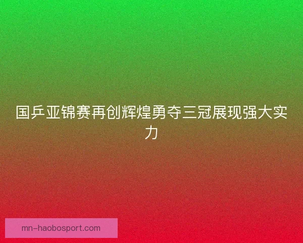 国乒亚锦赛再创辉煌勇夺三冠展现强大实力 国乒亚锦赛再创辉煌勇夺三冠展现强大实力