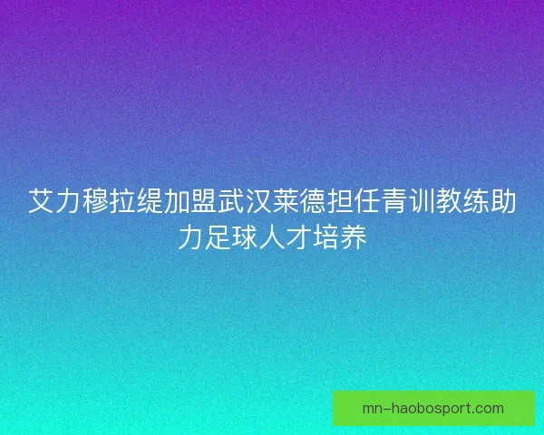 艾力穆拉缇加盟武汉莱德担任青训教练助力足球人才培养