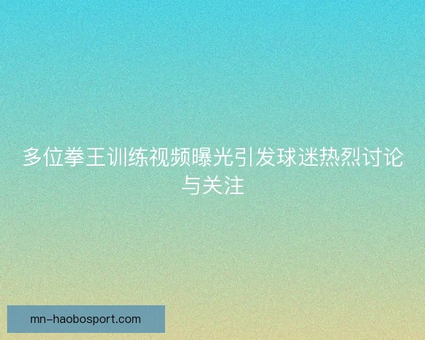 多位拳王训练视频曝光引发球迷热烈讨论与关注