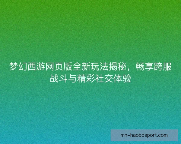 梦幻西游网页版全新玩法揭秘，畅享跨服战斗与精彩社交体验