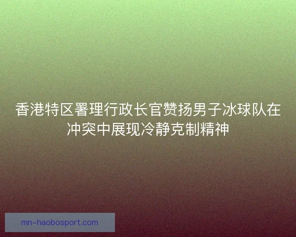 香港特区署理行政长官赞扬男子冰球队在冲突中展现冷静克制精神