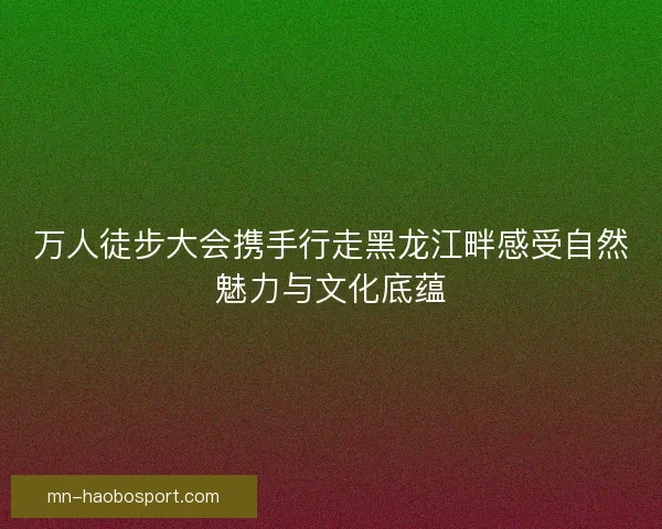 万人徒步大会携手行走黑龙江畔感受自然魅力与文化底蕴