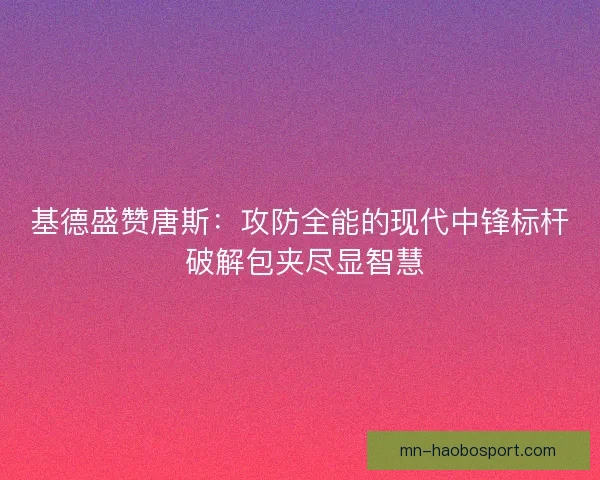 基德盛赞唐斯：攻防全能的现代中锋标杆 破解包夹尽显智慧