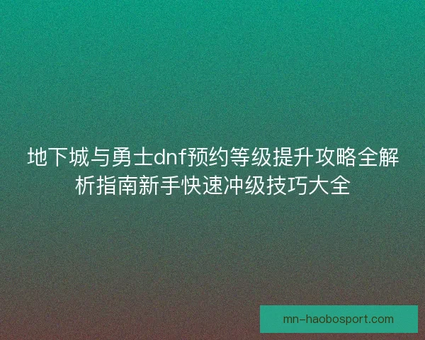 地下城与勇士dnf预约等级提升攻略全解析指南新手快速冲级技巧大全