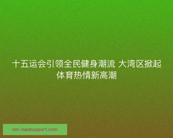 十五运会引领全民健身潮流 大湾区掀起体育热情新高潮 十五运会引领全民健身潮流 大湾区掀起体育热情新高潮